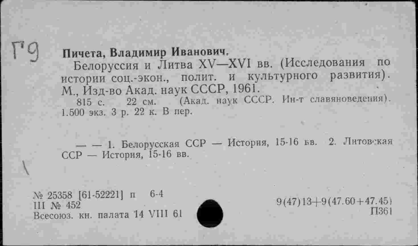 ﻿г 9
Пичета, Владимир Иванович.
Белоруссия и Литва XV—XVI вв. (Исследования по истории соц.-экон., полит, и культурного развития). М., Изд-во Акад, наук СССР, 1961.
815 с. 22 см. (Акад, наук СССР. Ин-т славяноведения). 1.500 экз. 3 р. 22 к. В пер.
________1. Белорусская ССР — История, 15-16 вв. 2. Литовская ССР — История, 15-16 вв.
№ 25358 [61-52221] п 6-4
III № 452
Всесоюз. кн. палата '14 VIII 61
9(47)13+9(47.60 + 47.45)
П361